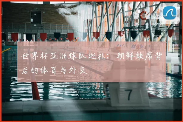世界杯亚洲球队巡礼:朝鲜缺席背后的体育与外交