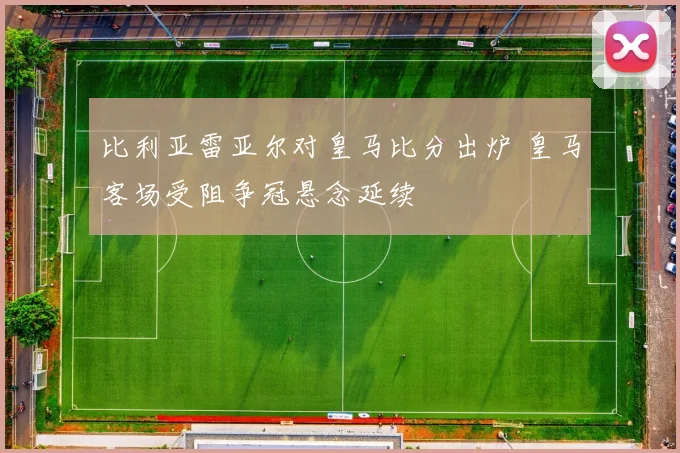 比利亚雷亚尔对皇马比分出炉 皇马客场受阻争冠悬念延续