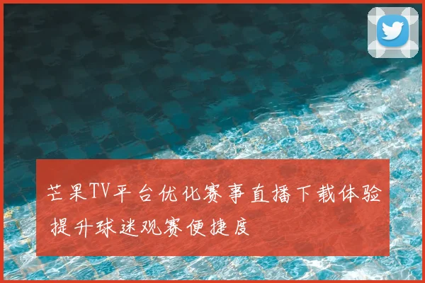 芒果TV平台优化赛事直播下载体验 提升球迷观赛便捷度