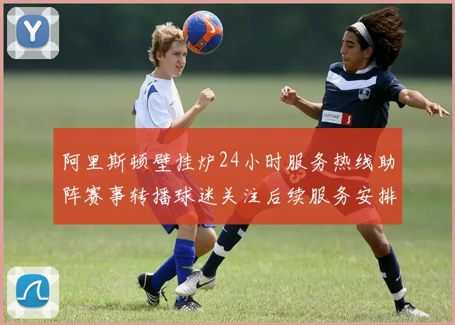 阿里斯顿壁挂炉24小时服务热线助阵赛事转播球迷关注后续服务安排