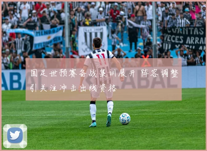 国足世预赛备战集训展开 阵容调整引关注冲击出线资格