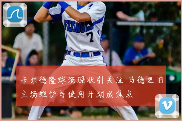 卡尔德隆球场现状引关注 马德里旧主场维护与使用计划成焦点