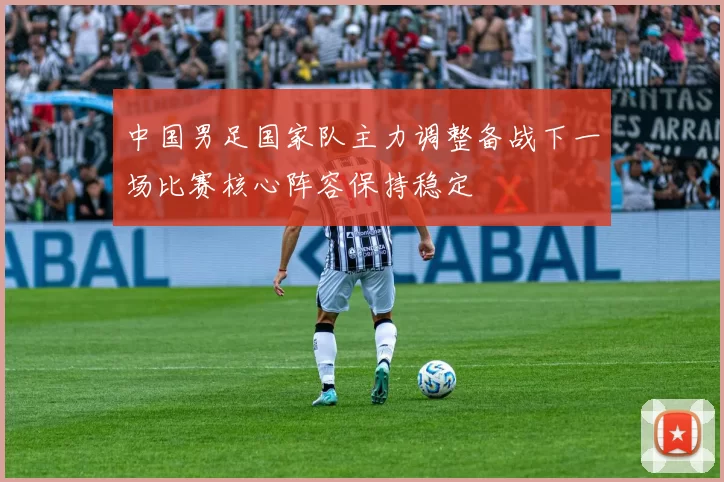 中国男足国家队主力调整备战下一场比赛核心阵容保持稳定