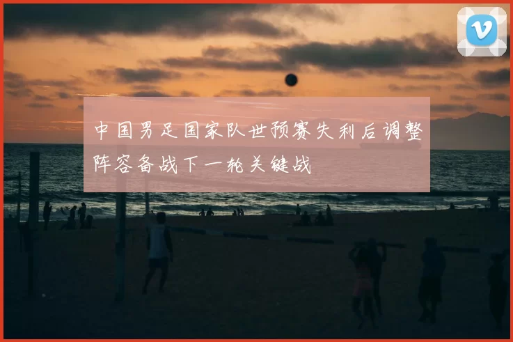 中国男足国家队世预赛失利后调整阵容备战下一轮关键战