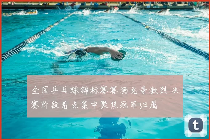 全国乒乓球锦标赛赛场竞争激烈 决赛阶段看点集中聚焦冠军归属