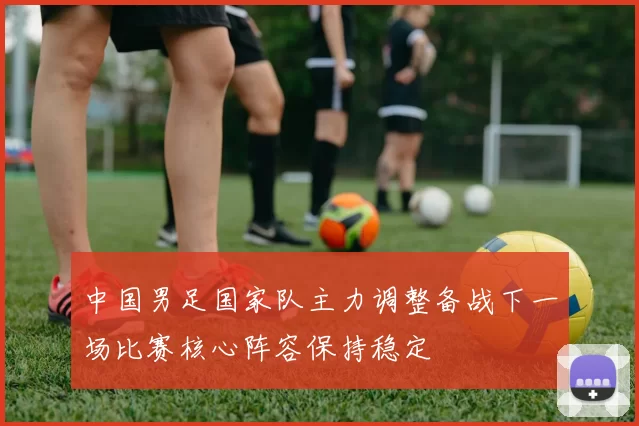 中国男足国家队主力调整备战下一场比赛核心阵容保持稳定