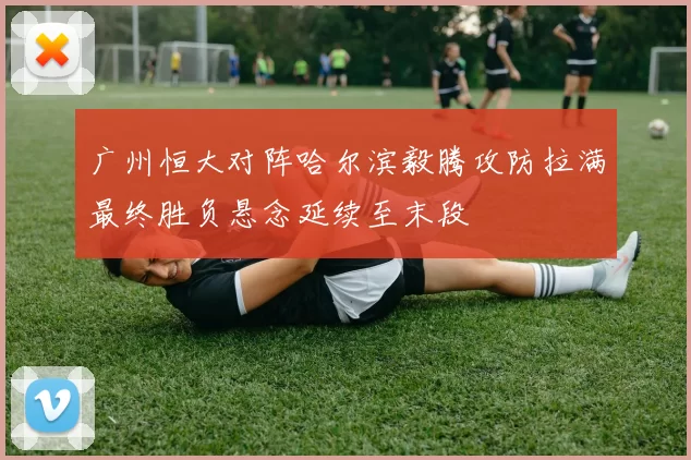 广州恒大对阵哈尔滨毅腾攻防拉满最终胜负悬念延续至末段