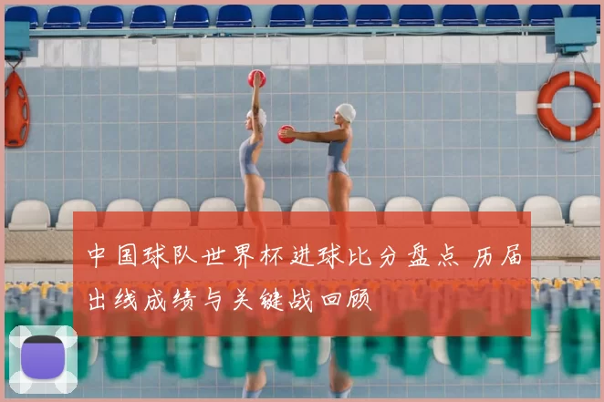 中国球队世界杯进球比分盘点 历届出线成绩与关键战回顾