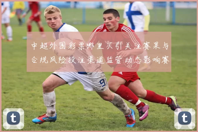中超外围彩票哪里买引关注赛果与合规风险投注渠道监管动态影响赛事生态