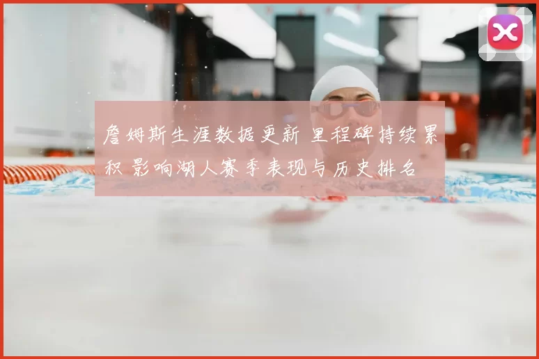 詹姆斯生涯数据更新 里程碑持续累积 影响湖人赛季表现与历史排名