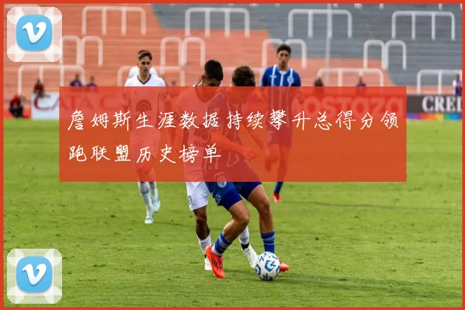 詹姆斯生涯数据持续攀升总得分领跑联盟历史榜单