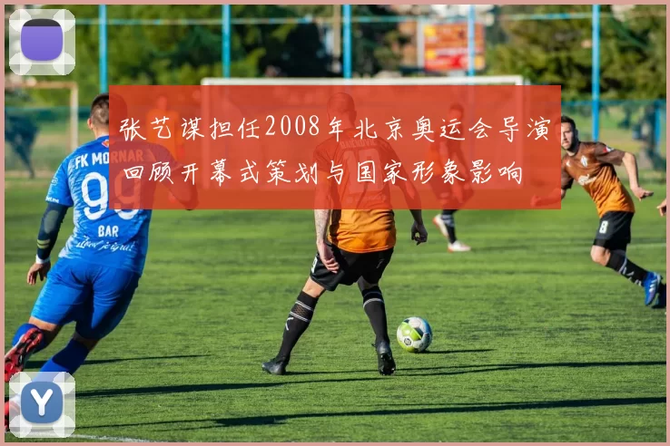 张艺谋担任2008年北京奥运会导演回顾开幕式策划与国家形象影响