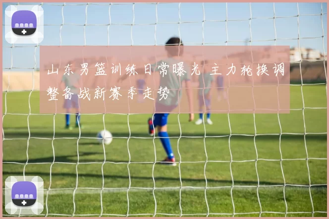 山东男篮训练日常曝光 主力轮换调整备战新赛季走势
