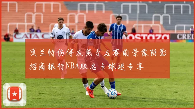莫兰特伤停灰熊季后赛前景蒙阴影招商银行NBA联名卡球迷专享