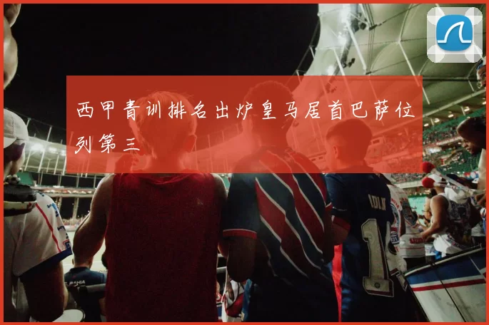 西甲青训排名出炉皇马居首巴萨位列第三