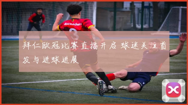 拜仁欧冠比赛直播开启 球迷关注首发与进球进展