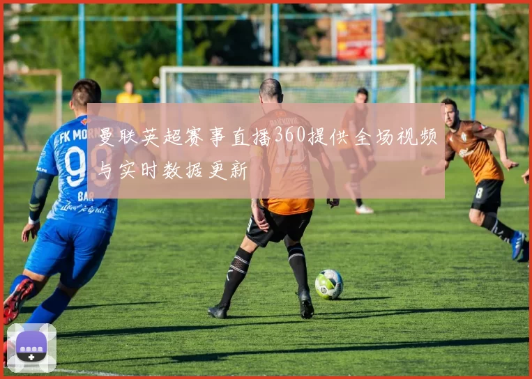 曼联英超赛事直播360提供全场视频与实时数据更新