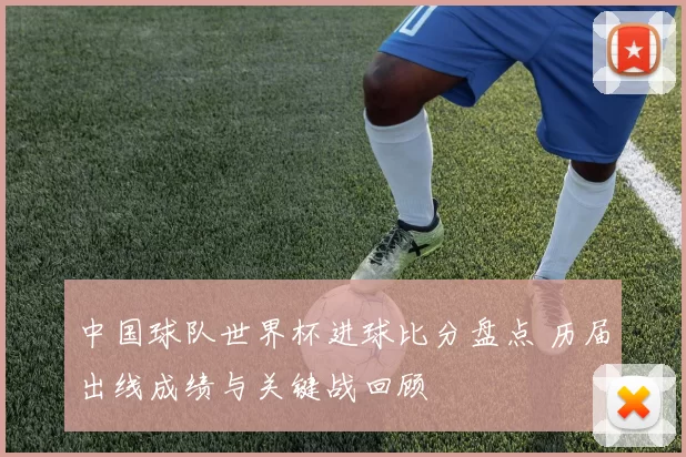 中国球队世界杯进球比分盘点 历届出线成绩与关键战回顾