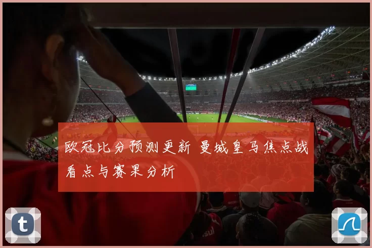欧冠比分预测更新 曼城皇马焦点战看点与赛果分析