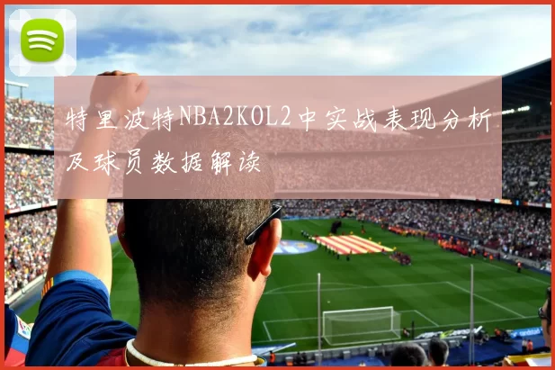 特里波特NBA2KOL2中实战表现分析及球员数据解读