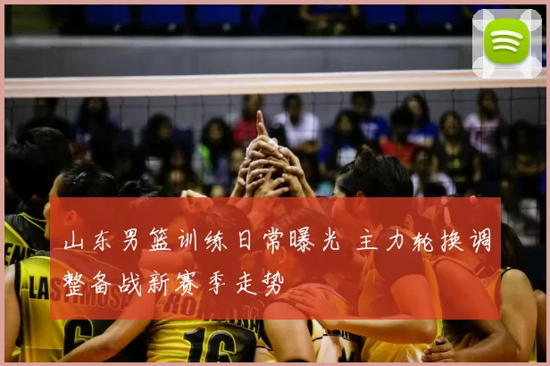 山东男篮训练日常曝光 主力轮换调整备战新赛季走势
