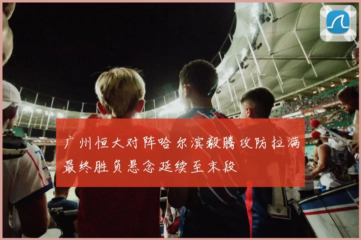 广州恒大对阵哈尔滨毅腾攻防拉满最终胜负悬念延续至末段