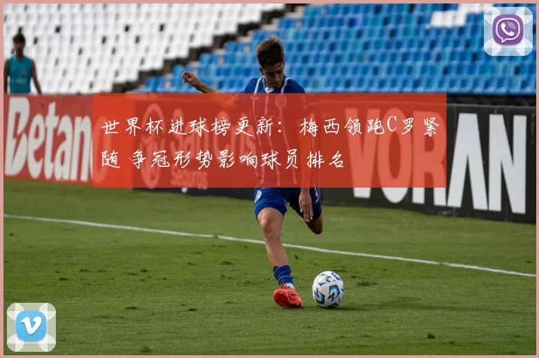 世界杯进球榜更新:梅西领跑C罗紧随 争冠形势影响球员排名