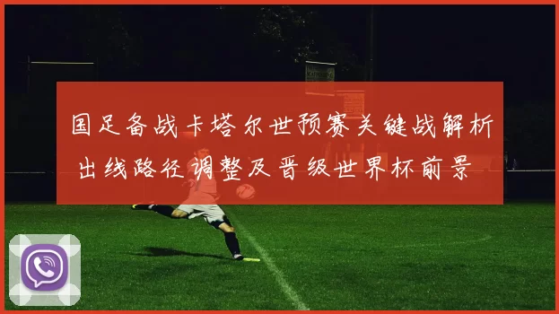 国足备战卡塔尔世预赛关键战解析 出线路径调整及晋级世界杯前景