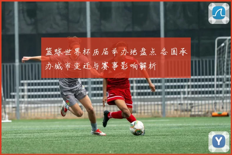 篮球世界杯历届举办地盘点 各国承办城市变迁与赛事影响解析