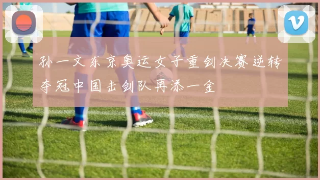 孙一文东京奥运女子重剑决赛逆转夺冠中国击剑队再添一金