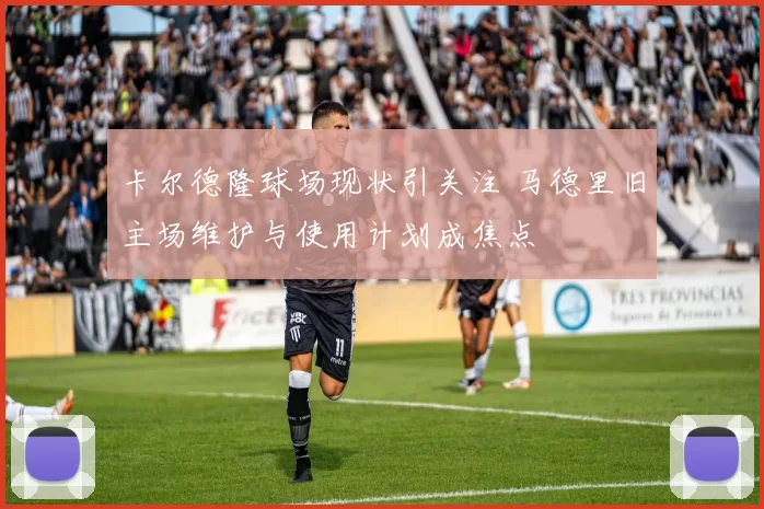 卡尔德隆球场现状引关注 马德里旧主场维护与使用计划成焦点