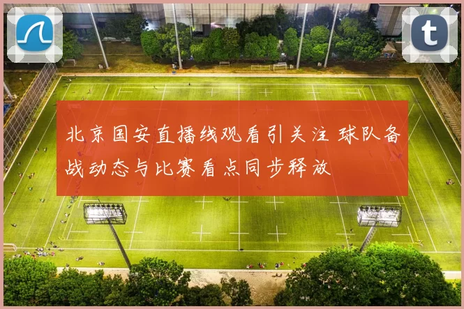 北京国安直播线观看引关注 球队备战动态与比赛看点同步释放