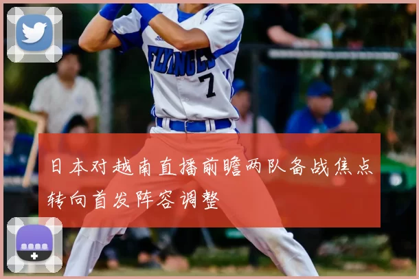 日本对越南直播前瞻两队备战焦点转向首发阵容调整