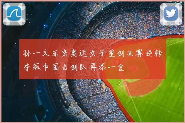 孙一文东京奥运女子重剑决赛逆转夺冠中国击剑队再添一金