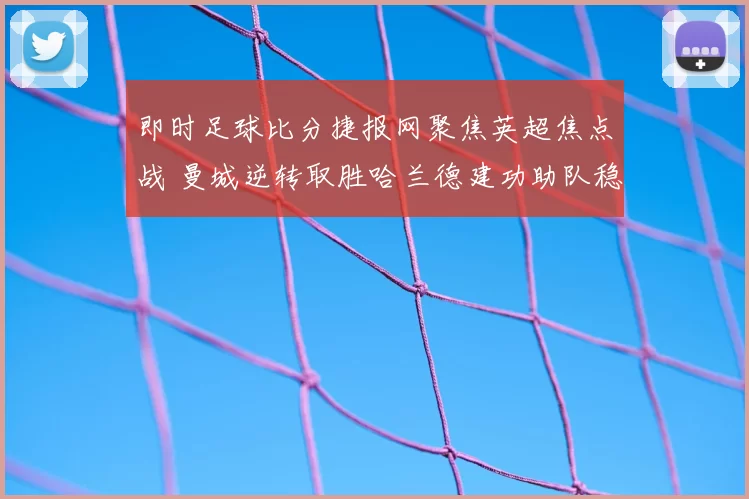 即时足球比分捷报网聚焦英超焦点战 曼城逆转取胜哈兰德建功助队稳居前列