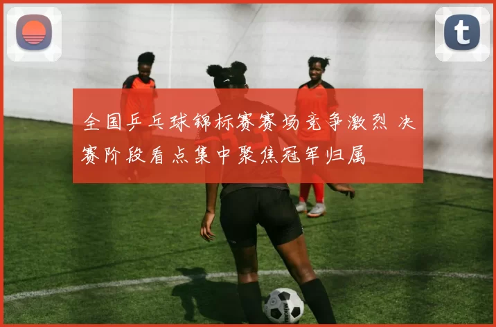 全国乒乓球锦标赛赛场竞争激烈 决赛阶段看点集中聚焦冠军归属