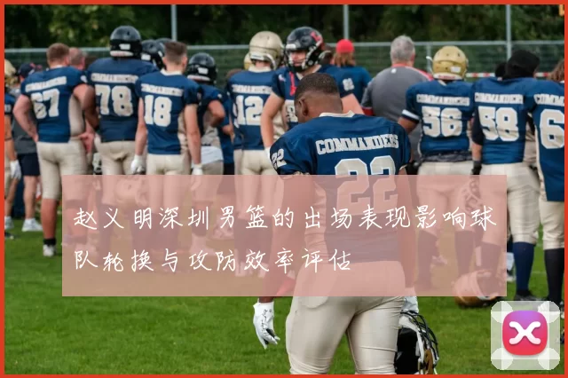 赵义明深圳男篮的出场表现影响球队轮换与攻防效率评估