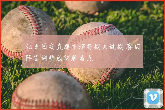 北京国安直播中超备战关键战 赛前阵容调整成取胜看点