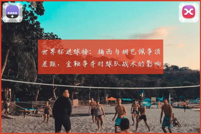 世界杯进球榜:梅西与姆巴佩争顶差距、金靴争夺对球队战术的影响解读