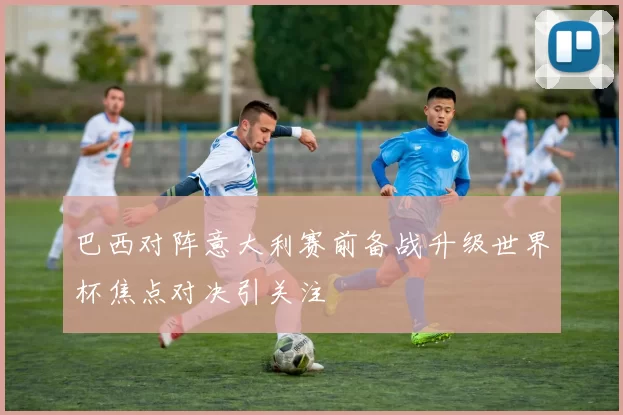 巴西对阵意大利赛前备战升级世界杯焦点对决引关注