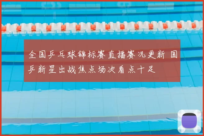 全国乒乓球锦标赛直播赛况更新 国乒新星出战焦点场次看点十足