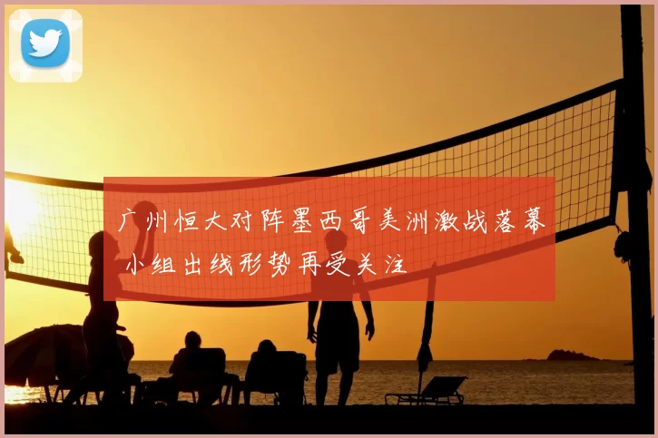 广州恒大对阵墨西哥美洲激战落幕 小组出线形势再受关注