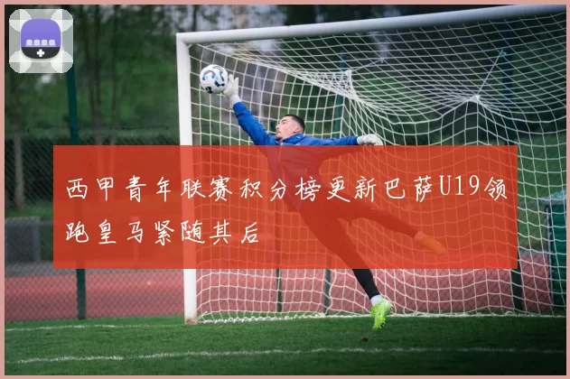 西甲青年联赛积分榜更新巴萨U19领跑皇马紧随其后