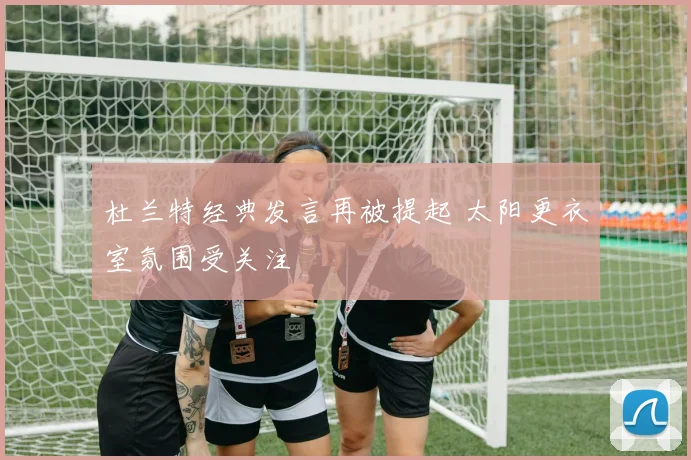 杜兰特经典发言再被提起 太阳更衣室氛围受关注
