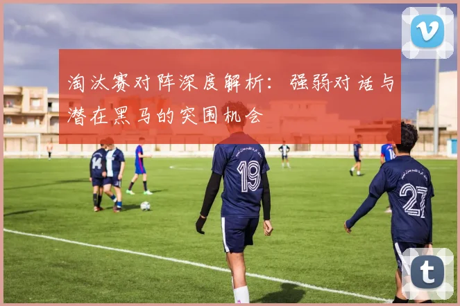 淘汰赛对阵深度解析：强弱对话与潜在黑马的突围机会