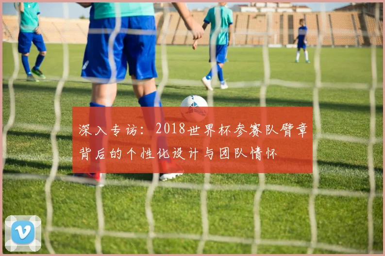 深入专访:2018世界杯参赛队臂章背后的个性化设计与团队情怀