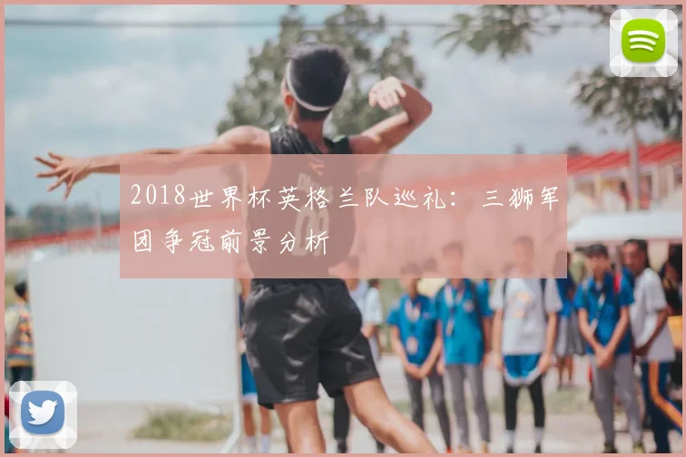 2018世界杯英格兰队巡礼:三狮军团争冠前景分析