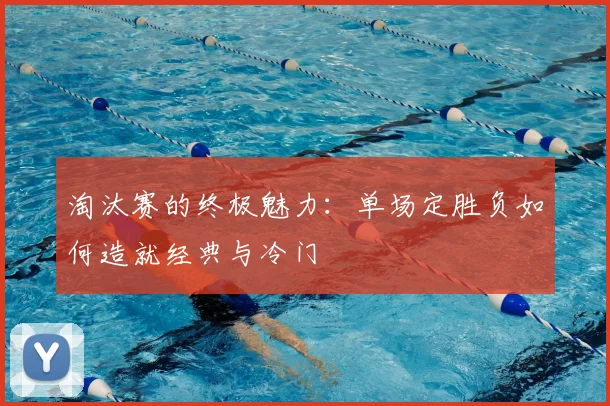 淘汰赛的终极魅力:单场定胜负如何造就经典与冷门