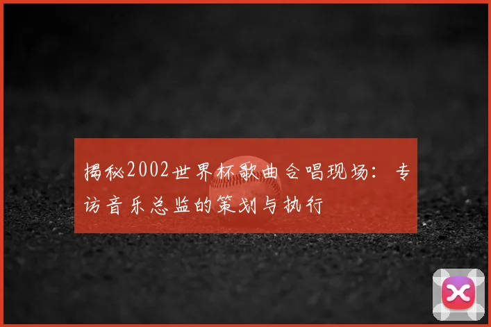 揭秘2002世界杯歌曲合唱现场:专访音乐总监的策划与执行