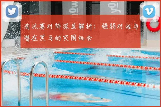 淘汰赛对阵深度解析：强弱对话与潜在黑马的突围机会